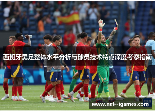 西班牙男足整体水平分析与球员技术特点深度考察指南 西班牙男足整体水平分析与球员技术特点深度考察指南
