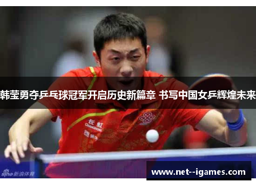 韩莹勇夺乒乓球冠军开启历史新篇章 书写中国女乒辉煌未来