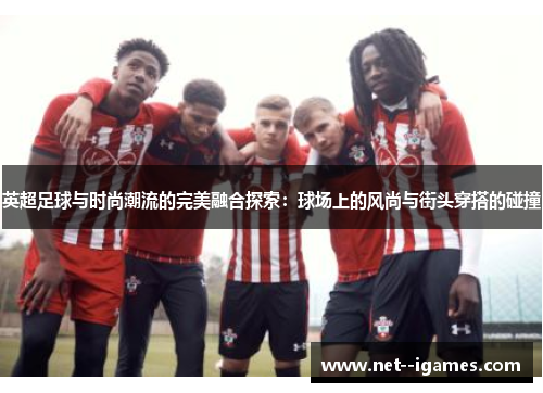 英超足球与时尚潮流的完美融合探索：球场上的风尚与街头穿搭的碰撞