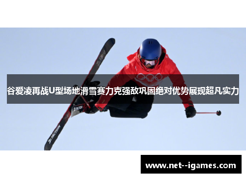 谷爱凌再战U型场地滑雪赛力克强敌巩固绝对优势展现超凡实力 谷爱凌再战U型场地滑雪赛力克强敌巩固绝对优势展现超凡实力