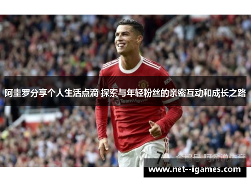 阿圭罗分享个人生活点滴 探索与年轻粉丝的亲密互动和成长之路 阿圭罗分享个人生活点滴 探索与年轻粉丝的亲密互动和成长之路