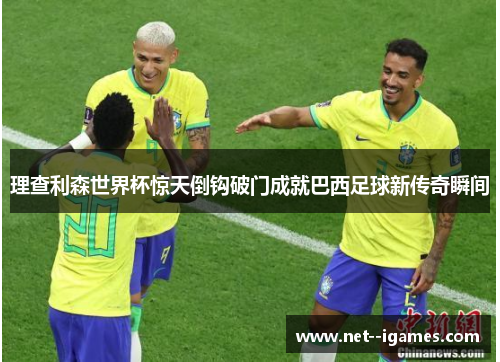 理查利森世界杯惊天倒钩破门成就巴西足球新传奇瞬间